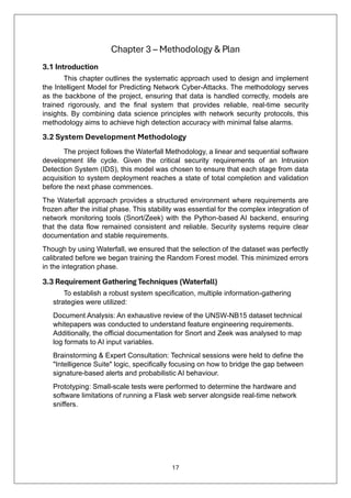 17
Chapter 3 – Methodology & Plan
3.1 Introduction
This chapter outlines the systematic approach used to design and implement
the Intelligent Model for Predicting Network Cyber-Attacks. The methodology serves
as the backbone of the project, ensuring that data is handled correctly, models are
trained rigorously, and the final system that provides reliable, real-time security
insights. By combining data science principles with network security protocols, this
methodology aims to achieve high detection accuracy with minimal false alarms.
3.2 System Development Methodology
The project follows the Waterfall Methodology, a linear and sequential software
development life cycle. Given the critical security requirements of an Intrusion
Detection System (IDS), this model was chosen to ensure that each stage from data
acquisition to system deployment reaches a state of total completion and validation
before the next phase commences.
The Waterfall approach provides a structured environment where requirements are
frozen after the initial phase. This stability was essential for the complex integration of
network monitoring tools (Snort/Zeek) with the Python-based AI backend, ensuring
that the data flow remained consistent and reliable. Security systems require clear
documentation and stable requirements.
Though by using Waterfall, we ensured that the selection of the dataset was perfectly
calibrated before we began training the Random Forest model. This minimized errors
in the integration phase.
3.3 Requirement Gathering Techniques (Waterfall)
To establish a robust system specification, multiple information-gathering
strategies were utilized:
Document Analysis: An exhaustive review of the UNSW-NB15 dataset technical
whitepapers was conducted to understand feature engineering requirements.
Additionally, the official documentation for Snort and Zeek was analysed to map
log formats to AI input variables.
Brainstorming & Expert Consultation: Technical sessions were held to define the
"Intelligence Suite" logic, specifically focusing on how to bridge the gap between
signature-based alerts and probabilistic AI behaviour.
Prototyping: Small-scale tests were performed to determine the hardware and
software limitations of running a Flask web server alongside real-time network
sniffers.
 