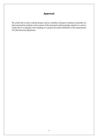 ii
Approval
We certify that we have read the project, and as a member of project evaluation committee we
had examined the students in the content of this document and knowledge related to it, and we
certify that it is adequate with standings as a project for partial fulfilment of the requirements
of Cyber-Security department.
 