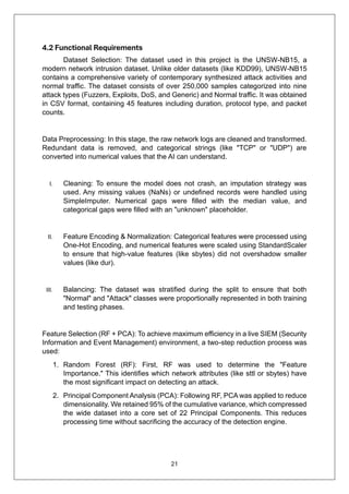 21
4.2 Functional Requirements
Dataset Selection: The dataset used in this project is the UNSW-NB15, a
modern network intrusion dataset. Unlike older datasets (like KDD99), UNSW-NB15
contains a comprehensive variety of contemporary synthesized attack activities and
normal traffic. The dataset consists of over 250,000 samples categorized into nine
attack types (Fuzzers, Exploits, DoS, and Generic) and Normal traffic. It was obtained
in CSV format, containing 45 features including duration, protocol type, and packet
counts.
Data Preprocessing: In this stage, the raw network logs are cleaned and transformed.
Redundant data is removed, and categorical strings (like "TCP" or "UDP") are
converted into numerical values that the AI can understand.
I. Cleaning: To ensure the model does not crash, an imputation strategy was
used. Any missing values (NaNs) or undefined records were handled using
SimpleImputer. Numerical gaps were filled with the median value, and
categorical gaps were filled with an "unknown" placeholder.
II. Feature Encoding & Normalization: Categorical features were processed using
One-Hot Encoding, and numerical features were scaled using StandardScaler
to ensure that high-value features (like sbytes) did not overshadow smaller
values (like dur).
III. Balancing: The dataset was stratified during the split to ensure that both
"Normal" and "Attack" classes were proportionally represented in both training
and testing phases.
Feature Selection (RF + PCA): To achieve maximum efficiency in a live SIEM (Security
Information and Event Management) environment, a two-step reduction process was
used:
1. Random Forest (RF): First, RF was used to determine the "Feature
Importance." This identifies which network attributes (like sttl or sbytes) have
the most significant impact on detecting an attack.
2. Principal Component Analysis (PCA): Following RF, PCA was applied to reduce
dimensionality. We retained 95% of the cumulative variance, which compressed
the wide dataset into a core set of 22 Principal Components. This reduces
processing time without sacrificing the accuracy of the detection engine.
 