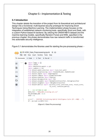 26
Chapter 5 – Implementation & Testing
5.1 Introduction
This chapter details the transition of the project from its theoretical and architectural
design into a functional, multi-layered security prototype for Improving Snort
Techniques Using Machine Learning. The implementation phase focuses on the
integration of established network monitoring tools, specifically Snort and Zeek, with
a custom Python-based AI backend. By utilizing the UNSW-NB15 dataset and the
machine learning models, specifically Random Forest and KNN, specified in the
previous chapter, this phase demonstrates how raw network traffic is transformed
into actionable security intelligence.
Figure 5.1 demonstrates the libraries used for starting the pre-processing phase: -
(Figure 5.1 Data Pre-processing)
 