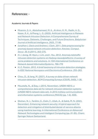 33
References: -
Academic Journals & Papers
• Moamin, S. A., Abdulhameed, M. K., Al-Amri, R. M., Radhi, A. D.,
Naser, R. K., & Pheng, L. G. (2025). Artificial Intelligence in Malware
and Network Intrusion Detection: A Comprehensive Survey of
Techniques, Datasets, Challenges, and Future Directions. Babylonian
Journal of Artificial Intelligence, 2025, 77-98.
• Jonathan J. Davis and Andrew J. Clark. 2011. Data preprocessing for
anomaly based network intrusion detection: Areview. Comput.
Secur. 30, 6 (2011), 353–375.
• H. J. Jeong, W. Hyun, J. Lim, and I. You. 2012. Anomaly teletraffic
intrusion detection systems on Hadoop-basedplatforms: A survey of
some problems and solutions. In 15th International Conference on
Network-based InformationSystems. 766–770
• H. E. Poston. 2012. A brief taxonomy of intrusion detection strategies.
In IEEE National Aerospace and ElectronicsConference. 255–263.
• Chou, D., & Jiang, M. (2021). A survey on data-driven network
intrusion detection. ACM Computing Surveys (CSUR), 54(9), 1-36.
• Moustafa, N., & Slay, J. (2015, November). UNSW-NB15: a
comprehensive data set for network intrusion detection systems
(UNSW-NB15 network data set). In 2015 military communications
and information systems conference (MilCIS) (pp. 1-6). IEEE.
• Shohan, N. J., Tanbhir, G., Elahi, F., Ullah, A., & Sakib, M. N. (2023,
December). Enhancing network security: A hybrid approach for
detection and mitigation of distributed denial-of-service attacks
using machine learning. In International Conference on Advanced
Network Technologies and Intelligent Computing (pp. 81-95). Cham:
Springer Nature Switzerland.
 