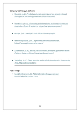 34
Company Technology & Software
• Bfore.Ai. (n.d.). Predictive domain scoring and pre-emptive threat
intelligence: Technology overview. https://bfore.ai/
• Darktrace. (n.d.). Autonomous response and real-time behavioural
clustering: Cyber AI research. https://www.darktrace.com/
• Google. (n.d.). Google Colab. https://colab.google/
• PythonAnywhere. (n.d.). PythonAnywhere host services.
https://www.pythonanywhere.com/
• SafeBreach. (n.d.). Attack emulation and defensive gap assessment:
Platform features. https://www.safebreach.com/
• ThetaRay. (n.d.). Deep learning and statistical analysis for large-scale
data. https://thetaray.com/
Methodology
• Lucid Software. (n.d.). Waterfall methodology overview.
https://www.lucidchart.com/
 