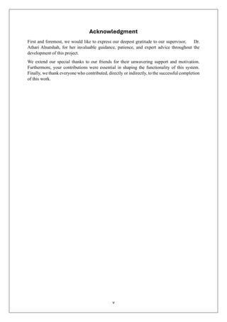 v
Acknowledgment
First and foremost, we would like to express our deepest gratitude to our supervisor, Dr.
Athari Alnatshah, for her invaluable guidance, patience, and expert advice throughout the
development of this project.
We extend our special thanks to our friends for their unwavering support and motivation.
Furthermore, your contributions were essential in shaping the functionality of this system.
Finally, we thank everyone who contributed, directly or indirectly, to the successful completion
of this work.
 