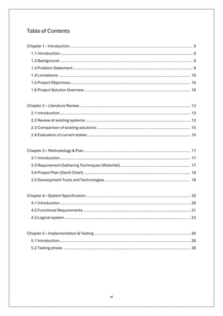 vi
Table of Contents
Chapter 1 - Introduction......................................................................................................... 9
1.1 Introduction:................................................................................................................. 9
1.2 Background: ................................................................................................................. 9
1.3 Problem Statement:...................................................................................................... 9
1.4 Limitations: ................................................................................................................ 10
1.5 Project Objectives:...................................................................................................... 10
1.6 Project Solution Overview: .......................................................................................... 10
Chapter 2 – Literature Review............................................................................................... 13
2.1 Introduction................................................................................................................ 13
2.2 Review of existing systems: ......................................................................................... 13
2.3 Comparison of existing solutions:................................................................................ 15
2.4 Evaluation of current states:........................................................................................ 15
Chapter 3 – Methodology & Plan ........................................................................................... 17
3.1 Introduction................................................................................................................ 17
3.3 Requirement Gathering Techniques (Waterfall)............................................................ 17
3.4 Project Plan (Gantt Chart) ........................................................................................... 18
3.5 Development Tools and Technologies.......................................................................... 18
Chapter 4 – System Specification ......................................................................................... 20
4.1 Introduction................................................................................................................ 20
4.2 Functional Requirements............................................................................................ 21
4.3 Logical system............................................................................................................ 23
Chapter 5 – Implementation & Testing .................................................................................. 26
5.1 Introduction................................................................................................................ 26
5.2 Testing phase ............................................................................................................. 30
 