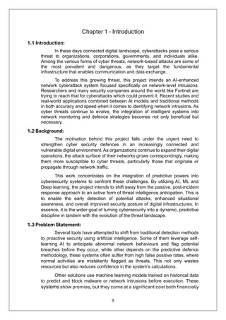 9
Chapter 1 - Introduction
1.1 Introduction:
In these days connected digital landscape, cyberattacks pose a serious
threat to organizations, corporations, governments, and individuals alike.
Among the various forms of cyber threats, network-based attacks are some of
the most prevalent and dangerous, as they target the fundamental
infrastructure that enables communication and data exchange.
To address this growing threat, this project intends an AI-enhanced
network cyberattack system focused specifically on network-level intrusions.
Researchers and many security companies around the world like Fortinet are
trying to reach that for cyberattacks which could prevent it. Recent studies and
real-world applications combined between AI models and traditional methods
in both accuracy and speed when it comes to identifying network intrusions. As
cyber threats continue to evolve, the integration of intelligent systems into
network monitoring and defence strategies becomes not only beneficial but
necessary.
1.2 Background:
The motivation behind this project falls under the urgent need to
strengthen cyber security defences in an increasingly connected and
vulnerable digital environment. As organizations continue to expand their digital
operations, the attack surface of their networks grows correspondingly, making
them more susceptible to cyber threats, particularly those that originate or
propagate through network traffic.
This work concentrates on the integration of predictive powers into
cybersecurity systems to confront these challenges. By utilizing AI, ML and
Deep learning, the project intends to shift away from the passive, post-incident
response approach to an active form of threat intelligence anticipation. This is
to enable the early detection of potential attacks, enhanced situational
awareness, and overall improved security posture of digital infrastructures. In
essence, it is the wider goal of turning cybersecurity into a dynamic, predictive
discipline in tandem with the evolution of the threat landscape.
1.3 Problem Statement:
Several tools have attempted to shift from traditional detection methods
to proactive security using artificial intelligence. Some of them leverage self-
learning AI to anticipate abnormal network behaviours and flag potential
breaches before they occur, while other depends on the predictive defence
methodology, these systems often suffer from high false positive rates, where
normal activities are mistakenly flagged as threats. This not only wastes
resources but also reduces confidence in the system’s calculations.
Other solutions use machine learning models trained on historical data
to predict and block malware or network intrusions before execution. These
systems show promise, but they come at a significant cost both financially
 