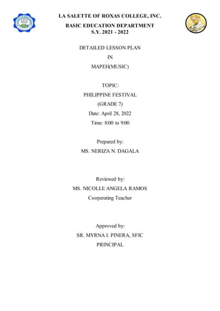 LA SALETTE OF ROXAS COLLEGE, INC.
BASIC EDUCATION DEPARTMENT
S.Y. 2021 - 2022
DETAILED LESSON PLAN
IN
MAPEH(MUSIC)
TOPIC:
PHILIPPINE FESTIVAL
(GRADE 7)
Date: April 28, 2022
Time: 8:00 to 9:00
Prepared by:
MS. NERIZA N. DAGALA
Reviewed by:
MS. NICOLLE ANGELA RAMOS
Cooperating Teacher
Approved by:
SR. MYRNA I. PINERA, SFIC
PRINCIPAL
 