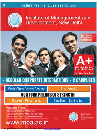 India’s Premier Business School


                             Institute of Management and
                             Development, New Delhi

                                                                                        BEST NATIONAL &
                                                                                        INTERNATIONAL
                                                                                        PLACEMENTS




                                                                                  2nd Year in a Row


• REGULAR CORPORATE INTERACTIONS • 2 CAMPUSES
      World Class Course Content                                       Best Faculty
                       OUR FOUR PILLARS OF STRENGTH
           Excellent Placements                                   Excellent Infrastructure
   PROGRAMMES OFFERED:
   POST GRADUATE PROGRAMME (PGP)
   POST GRADUATE PROGRAMME - INTERNATIONAL                                              Ch.Ram Richpal
   (PGP-INTERNATIONAL) with Free 2 Country International Study Tour                     Education and
                                                                                        Research Foundation
                                                                                        (India)

  www.mba.ac.in
PDF processed with CutePDF evaluation edition www.CutePDF.com
 
