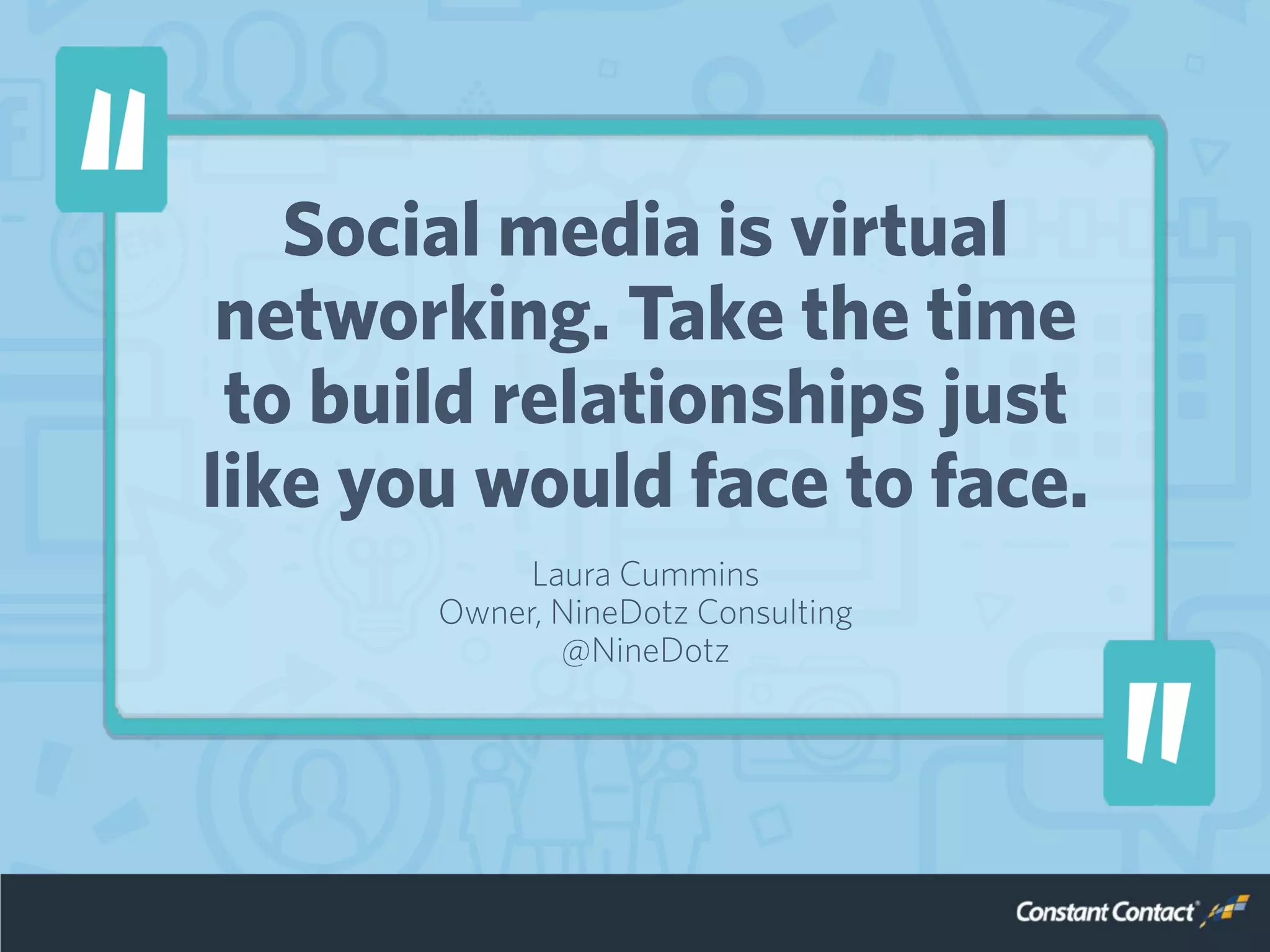 Social media is virtual
networking. Take the time
to build relationships just
like you would face to face.
Laura Cummins
Owner, NineDotz Consulting
@NineDotz
 