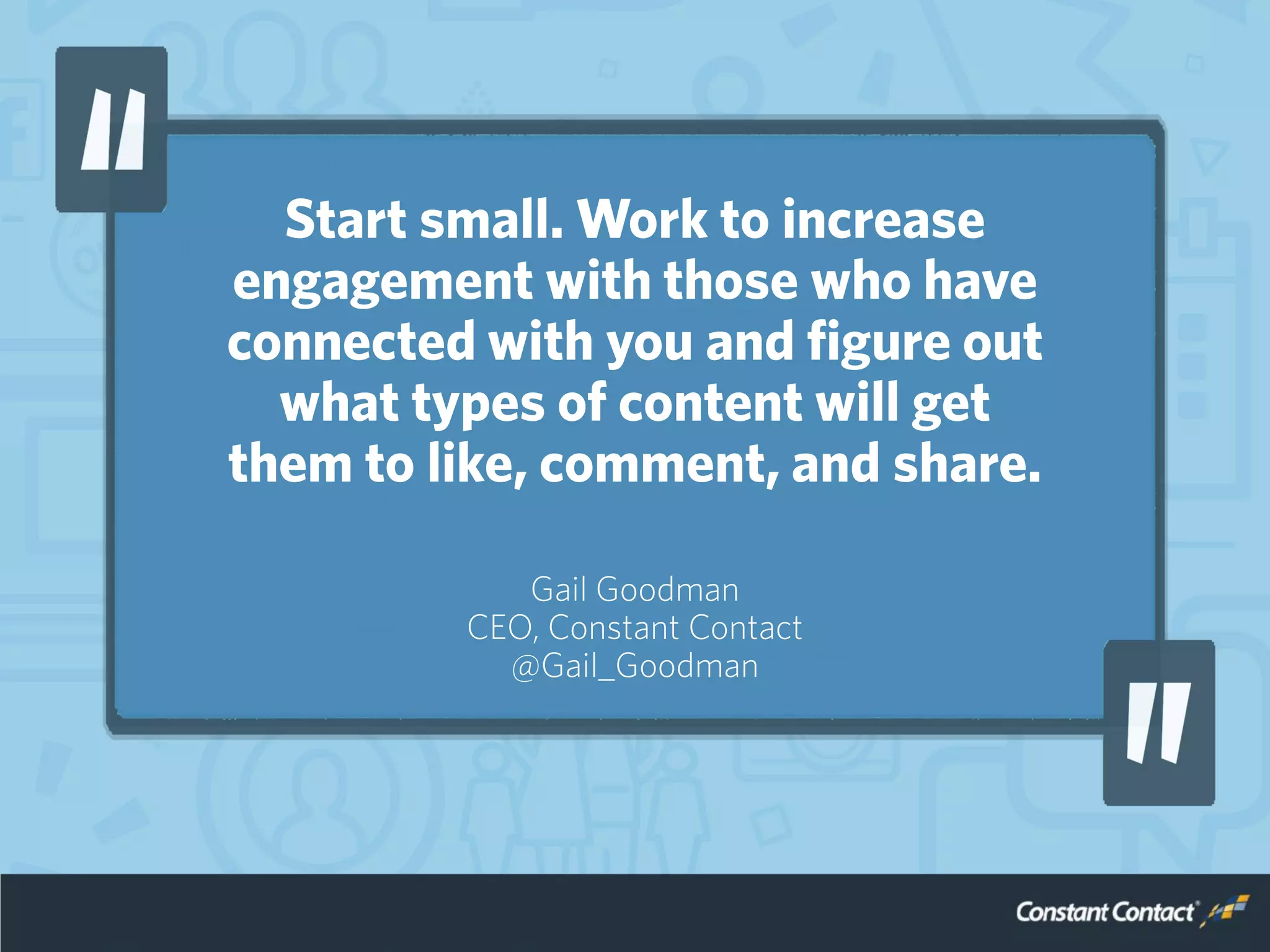 Start small. Work to increase
engagement with those who have
connected with you and figure out
what types of content will get
them to like, comment, and share.
Gail Goodman
CEO, Constant Contact
@Gail_Goodman
 