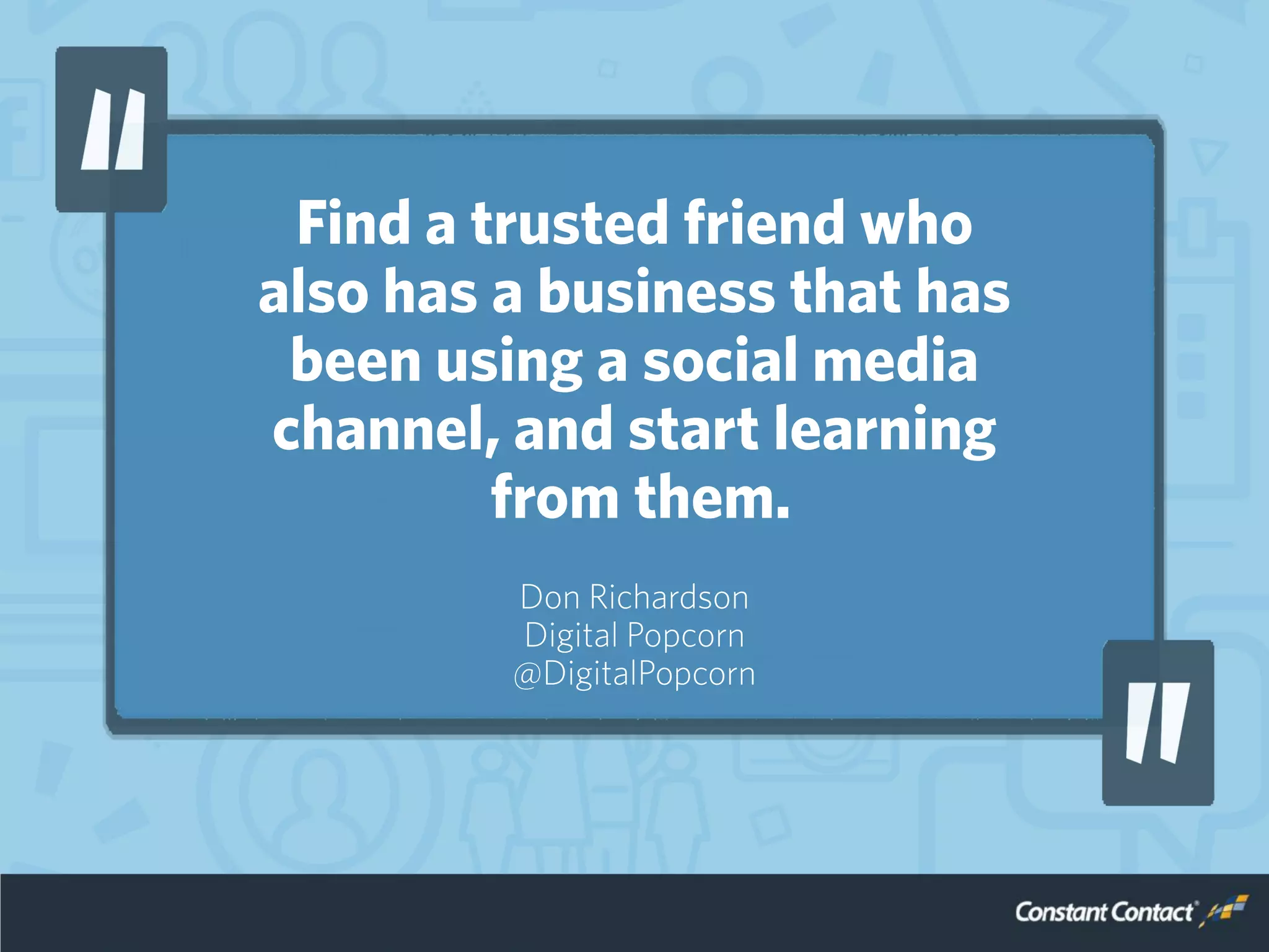 Find a trusted friend who
also has a business that has
been using a social media
channel, and start learning
from them.
Don Richardson
Digital Popcorn
@DigitalPopcorn
 