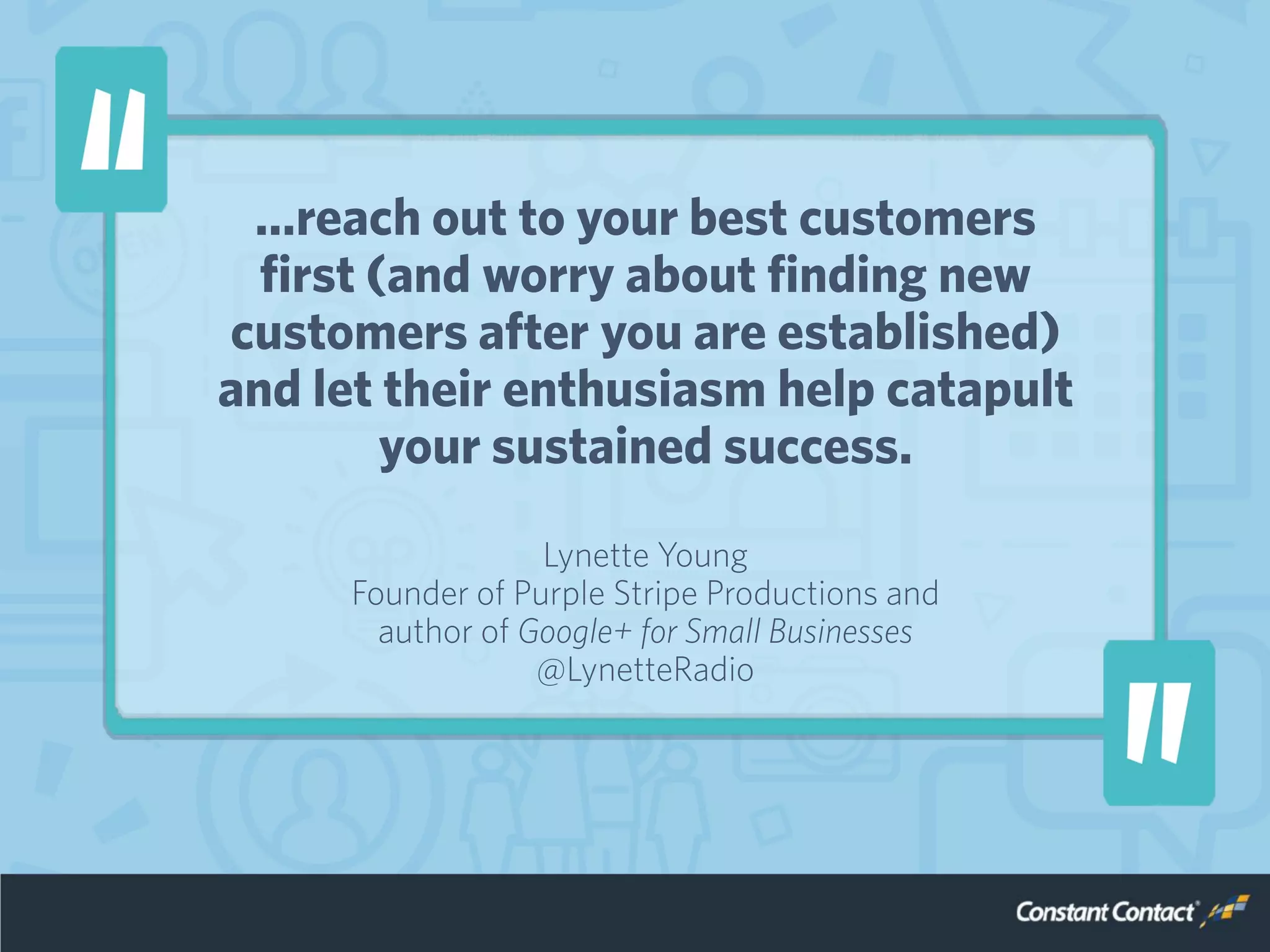 …reach out to your best customers
first (and worry about finding new
customers after you are established)
and let their enthusiasm help catapult
your sustained success.
Lynette Young
Founder of Purple Stripe Productions and
author of Google+ for Small Businesses
@LynetteRadio
 