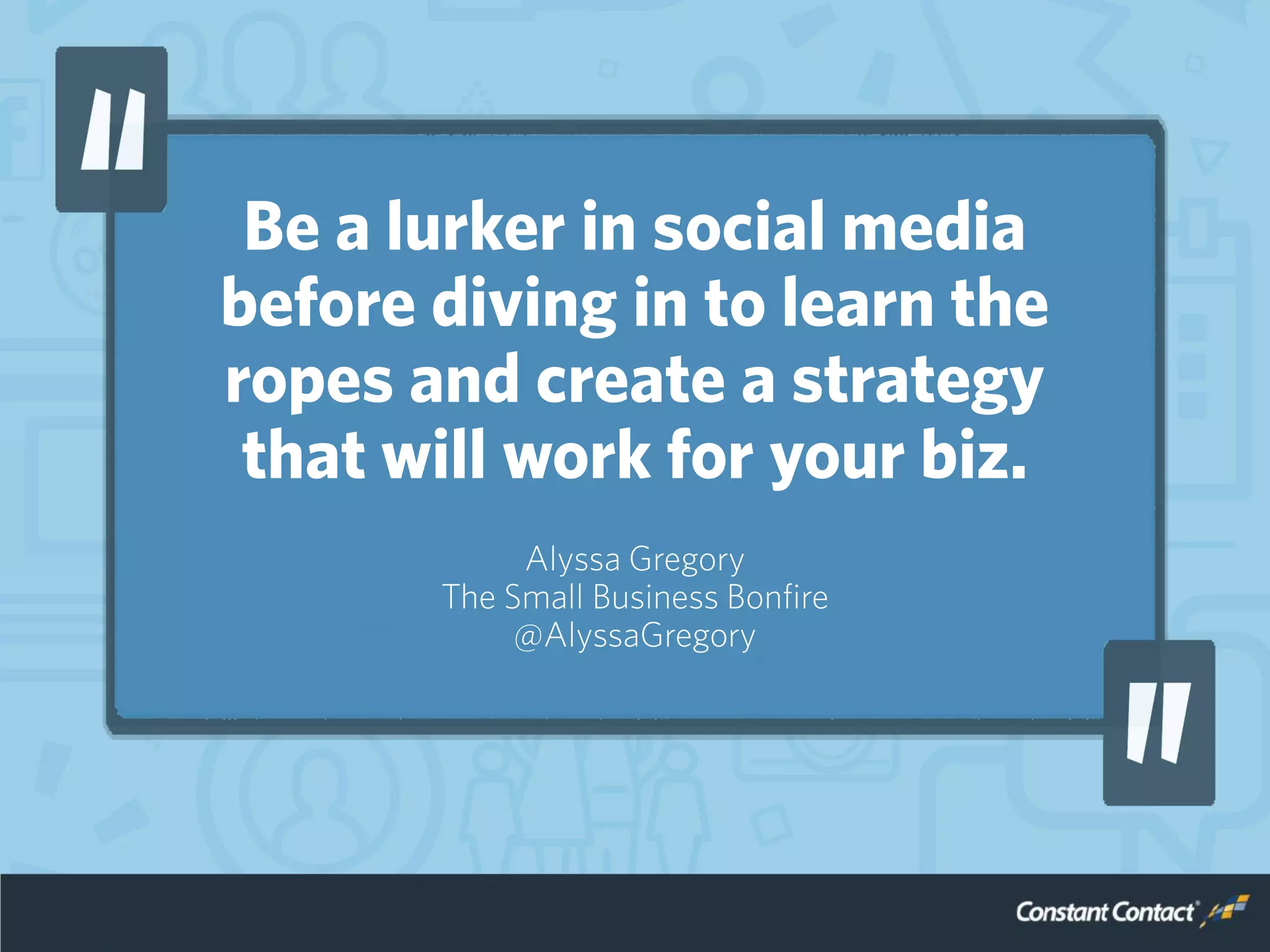 Be a lurker in social media
before diving in to learn the
ropes and create a strategy
that will work for your biz.
Alyssa Gregory
The Small Business Bonfire
@AlyssaGregory
 