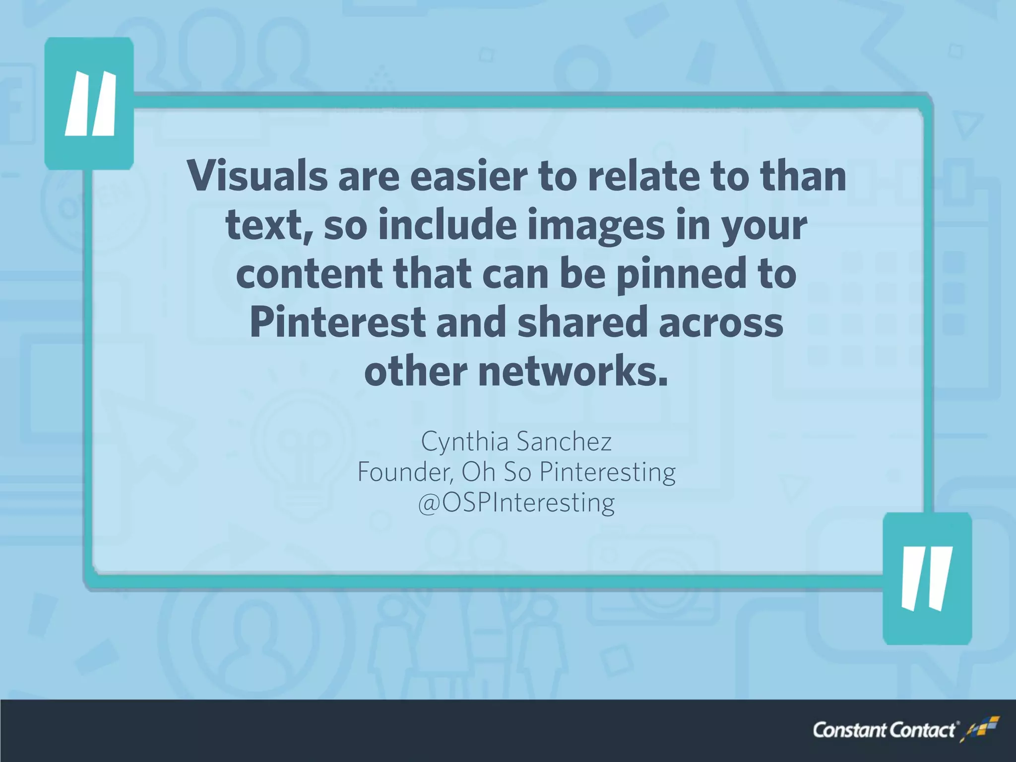 Visuals are easier to relate to than
text, so include images in your
content that can be pinned to
Pinterest and shared across
other networks.
Cynthia Sanchez
Founder, Oh So Pinteresting
@OSPInteresting
 