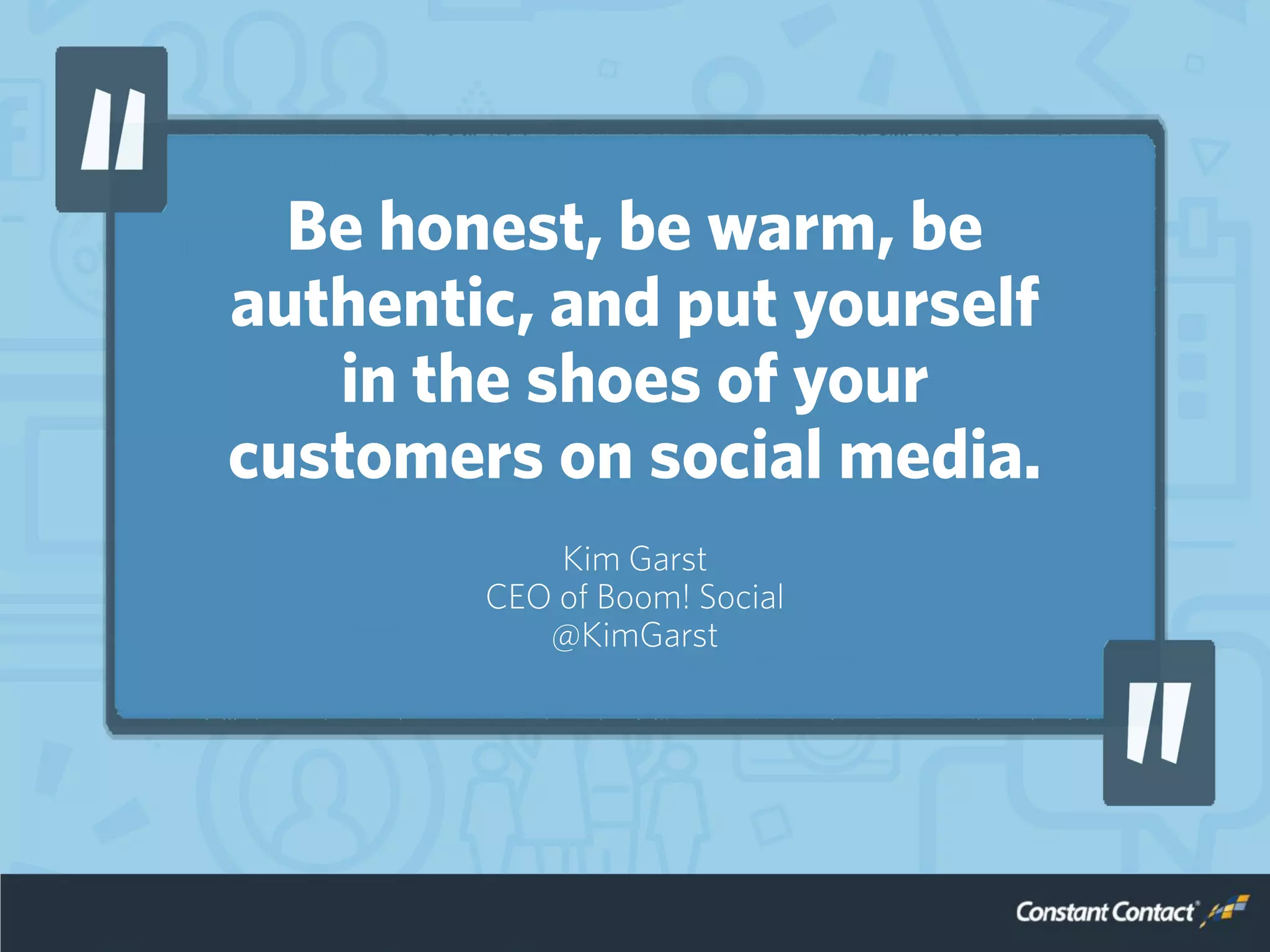 Be honest, be warm, be
authentic, and put yourself
in the shoes of your
customers on social media.
Kim Garst
CEO of Boom! Social
@KimGarst
 