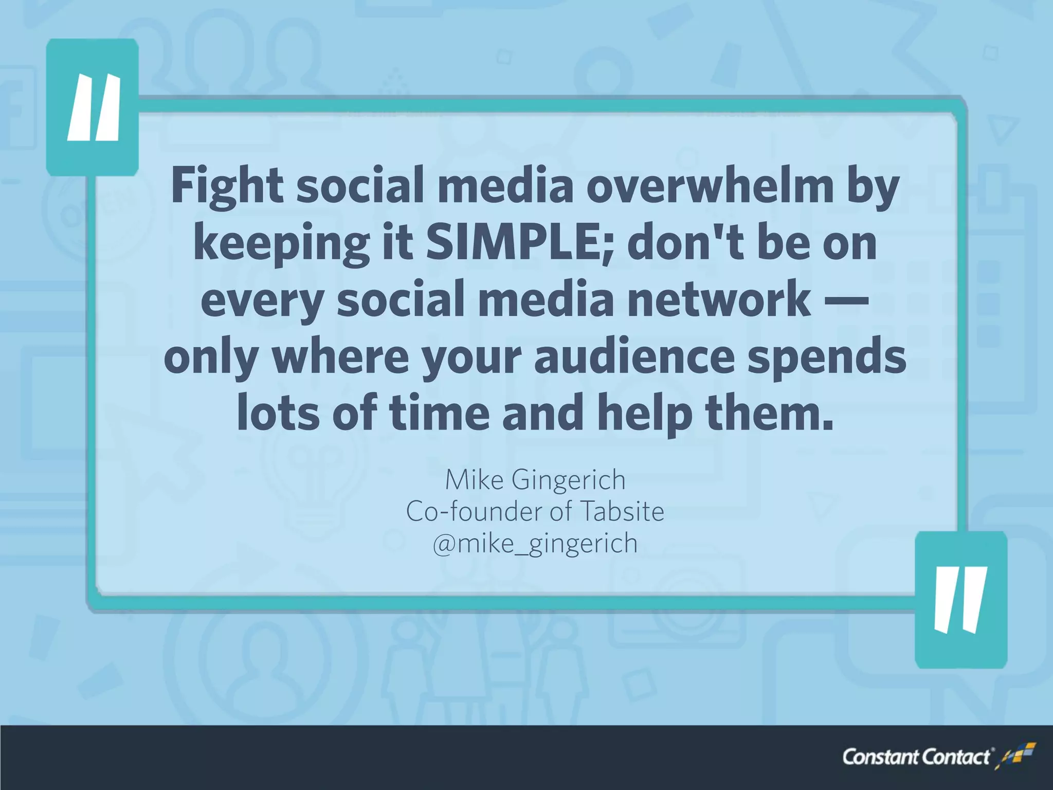 Fight social media overwhelm by
keeping it SIMPLE; don't be on
every social media network —
only where your audience spends
lots of time and help them.
Mike Gingerich
Co-founder of Tabsite
@mike_gingerich
 