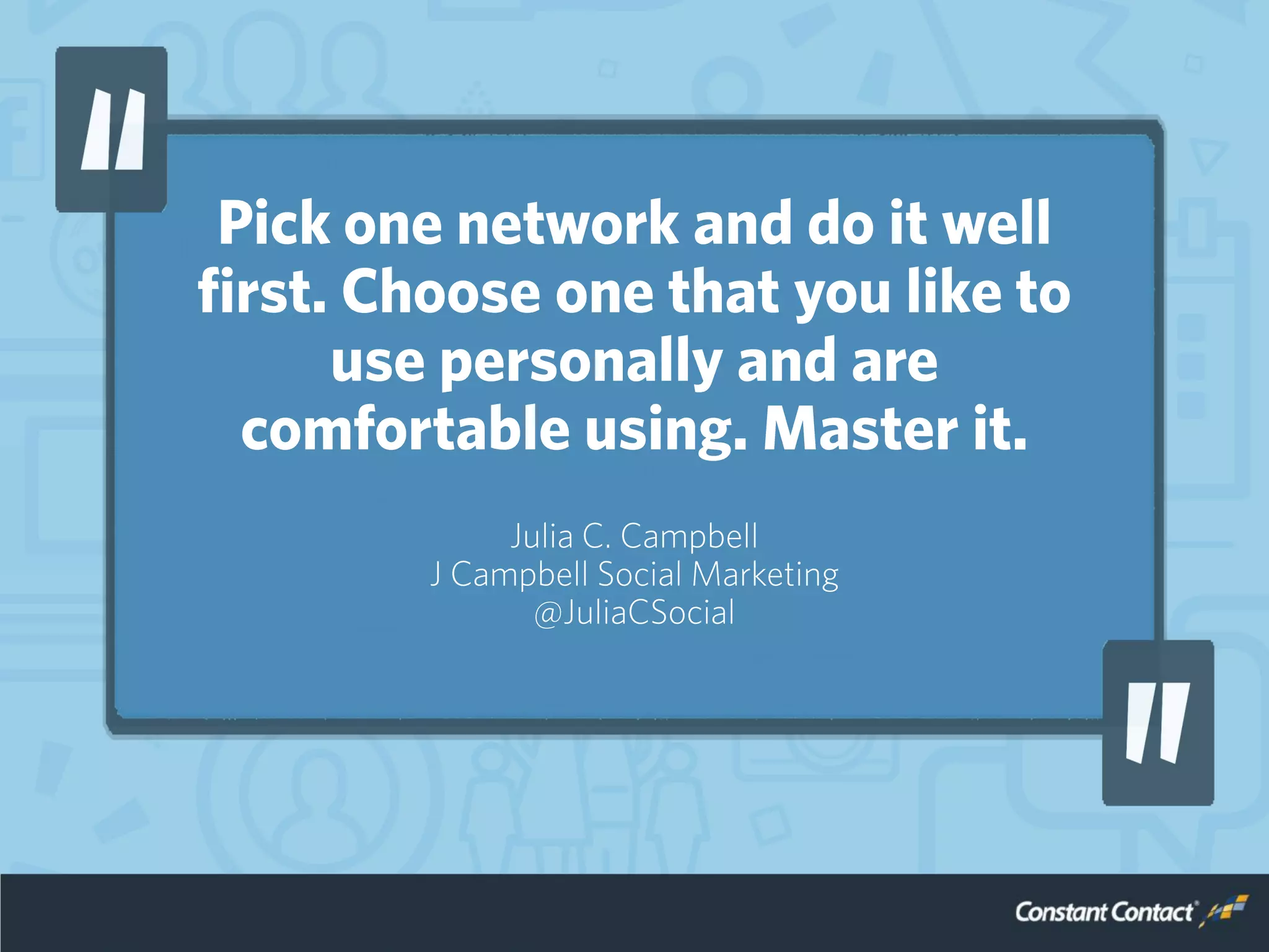 Pick one network and do it well
first. Choose one that you like to
use personally and are
comfortable using. Master it.
Julia C. Campbell
J Campbell Social Marketing
@JuliaCSocial
 