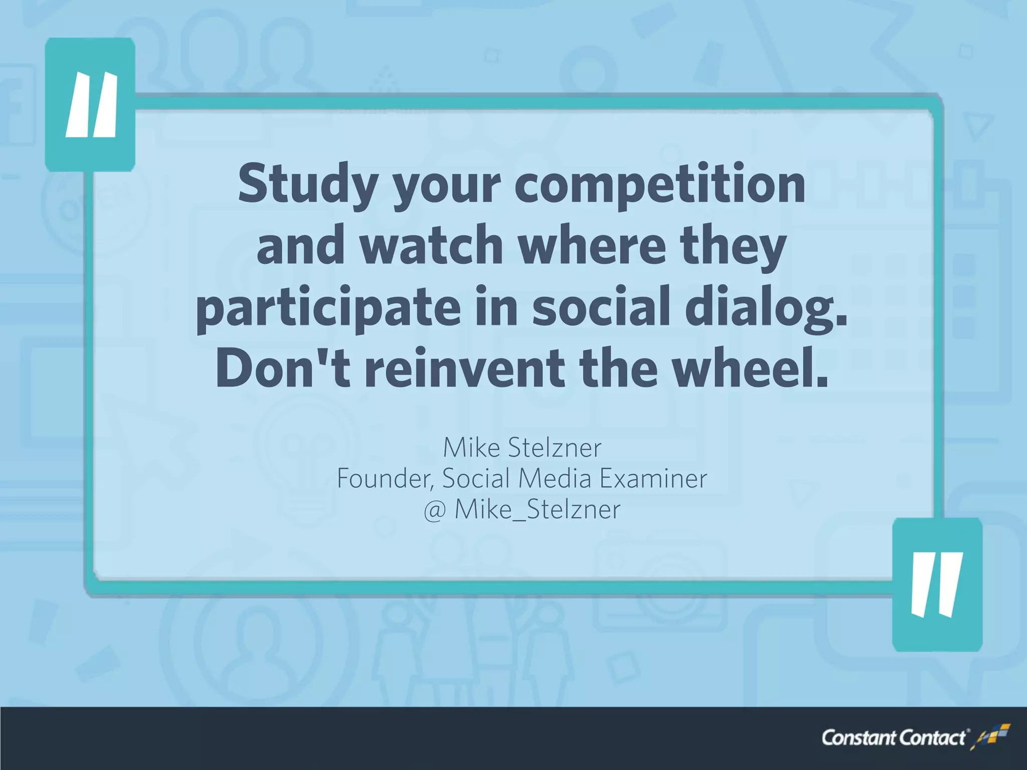 Study your competition
and watch where they
participate in social dialog.
Don't reinvent the wheel.
Mike Stelzner
Founder, Social Media Examiner
@ Mike_Stelzner
 
