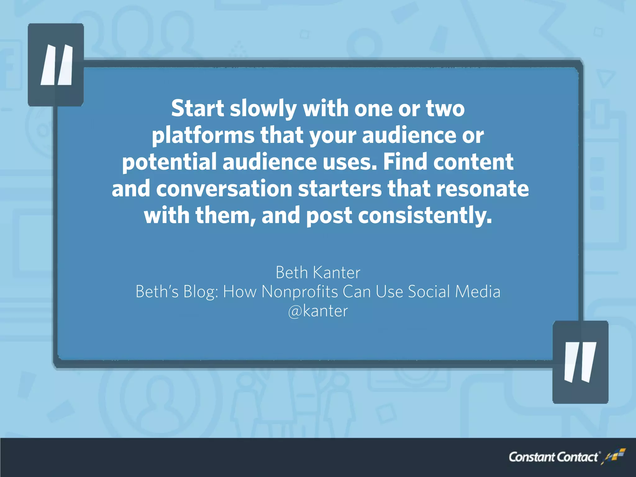 Start slowly with one or two
platforms that your audience or
potential audience uses. Find content
and conversation starters that resonate
with them, and post consistently.
Beth Kanter
Beth’s Blog: How Nonprofits Can Use Social Media
@kanter
 