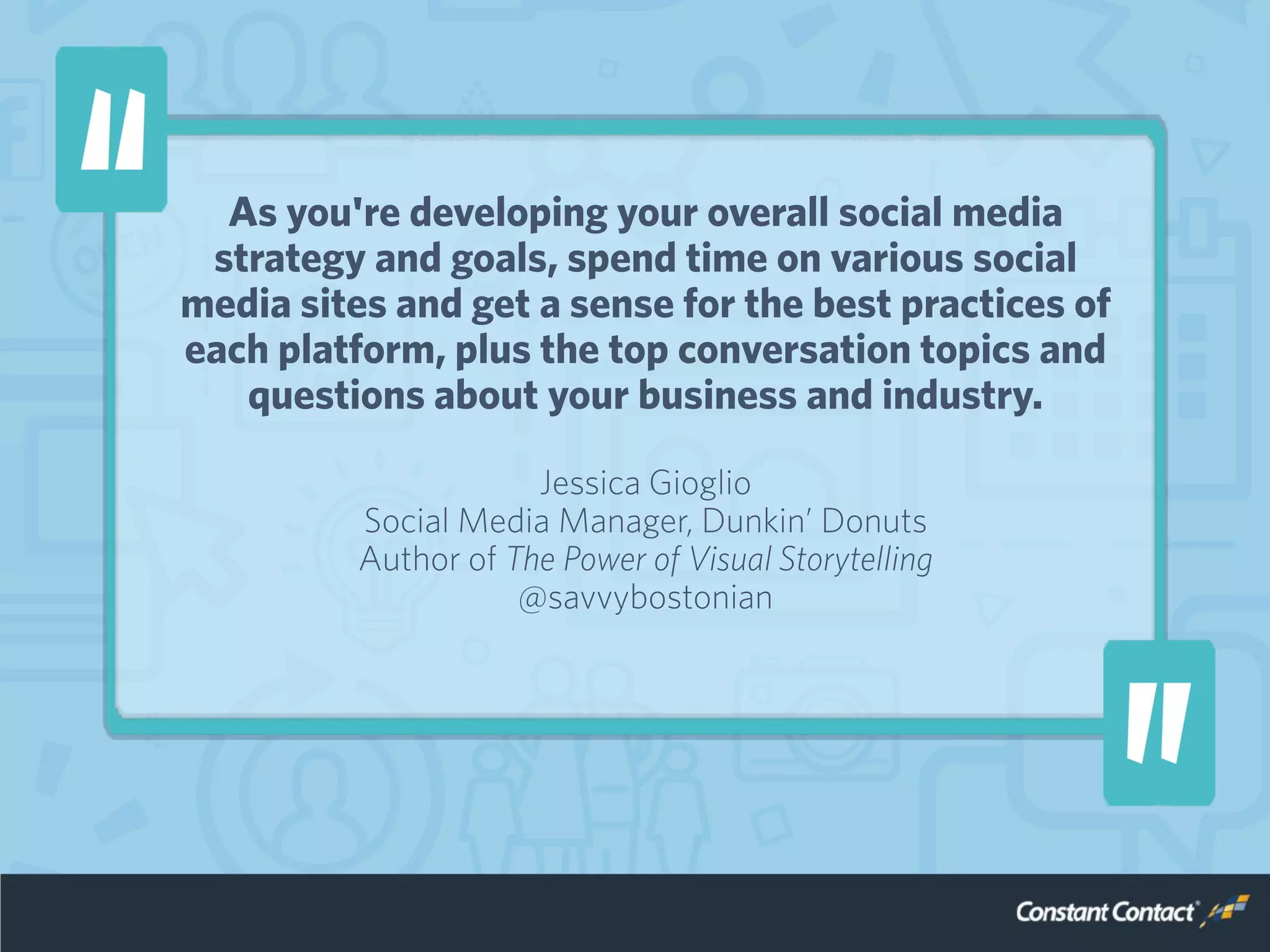 As you're developing your overall social media
strategy and goals, spend time on various social
media sites and get a sense for the best practices of
each platform, plus the top conversation topics and
questions about your business and industry.
Jessica Gioglio
Social Media Manager, Dunkin’ Donuts
Author of The Power of Visual Storytelling
@savvybostonian
 
