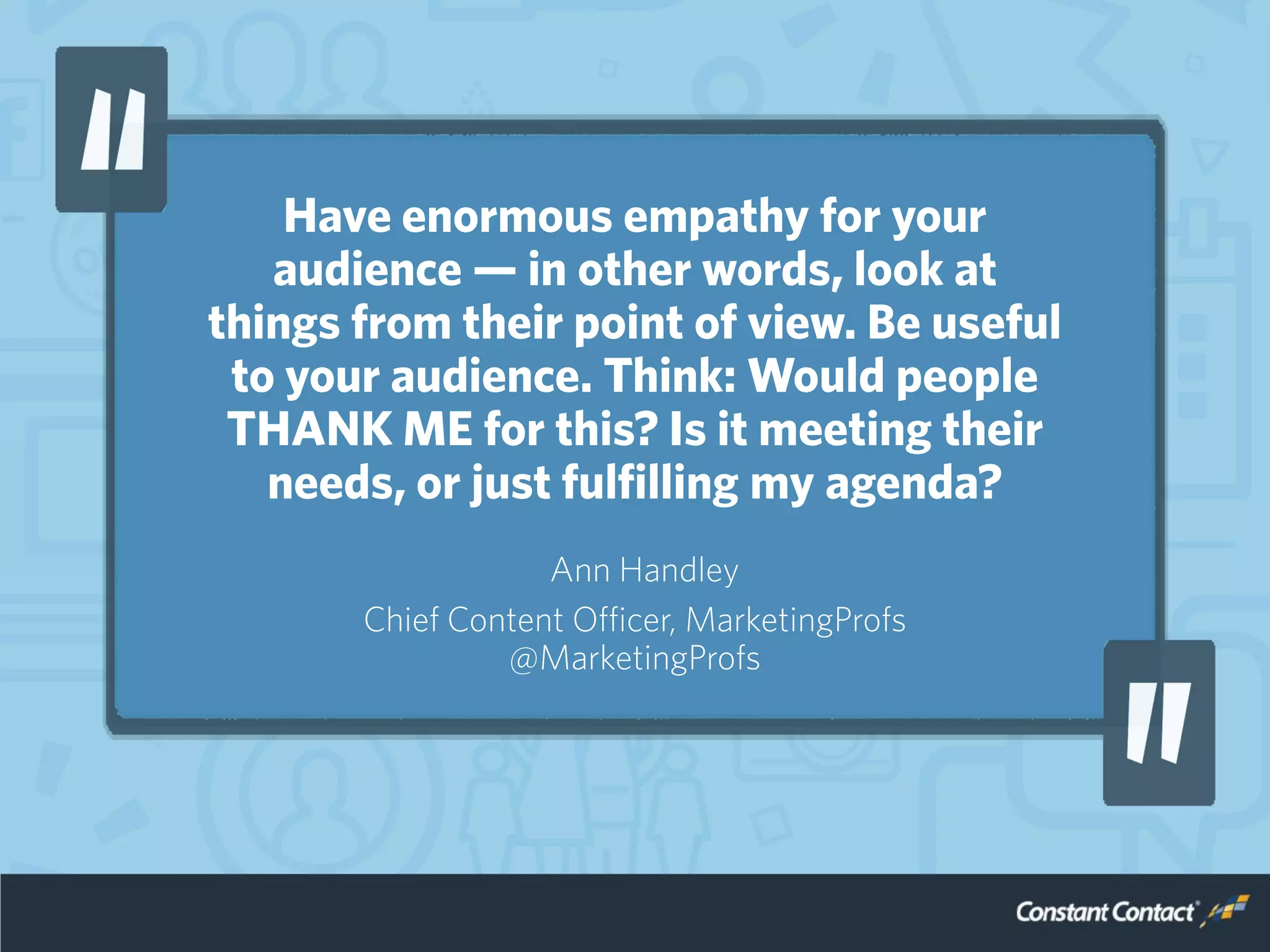 Have enormous empathy for your
audience — in other words, look at
things from their point of view. Be useful
to your audience. Think: Would people
THANK ME for this? Is it meeting their
needs, or just fulfilling my agenda?
Ann Handley
Chief Content Officer, MarketingProfs
@MarketingProfs
 