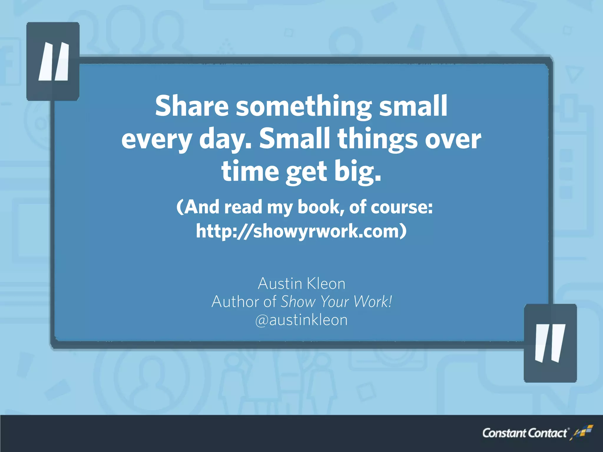 Share something small
every day. Small things over
time get big.
(And read my book, of course:
http://showyrwork.com)
Austin Kleon
Author of Show Your Work!
@austinkleon
 