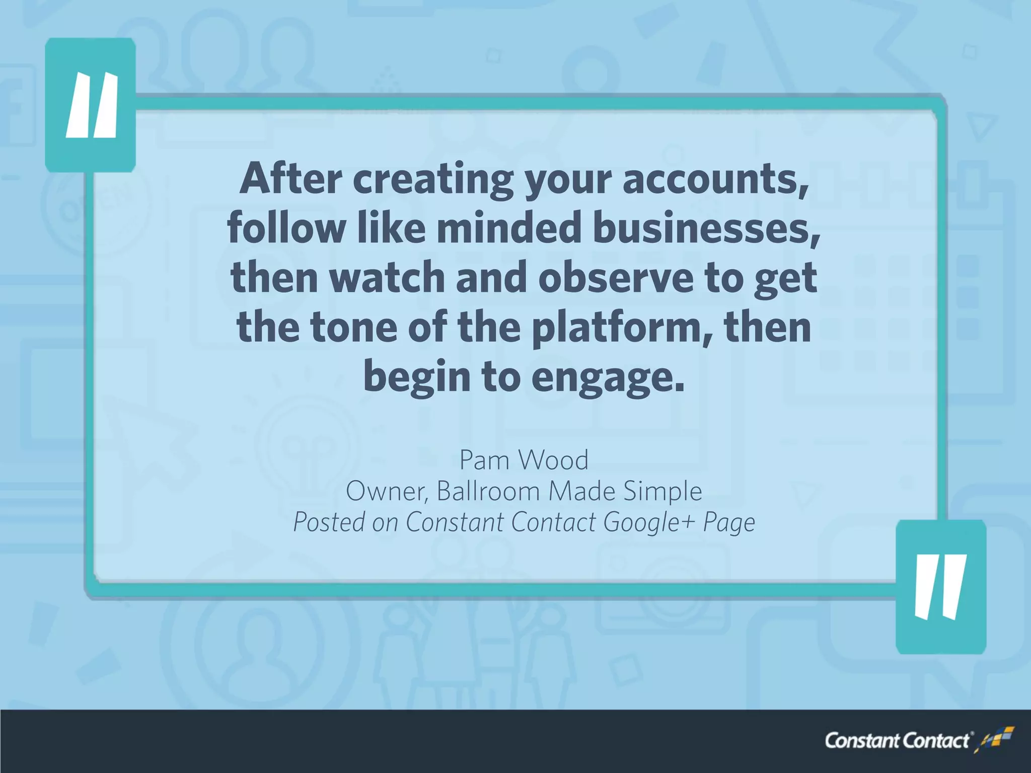 After creating your accounts,
follow like minded businesses,
then watch and observe to get
the tone of the platform, then
begin to engage.
Pam Wood
Owner, Ballroom Made Simple
Posted on Constant Contact Google+ Page
 