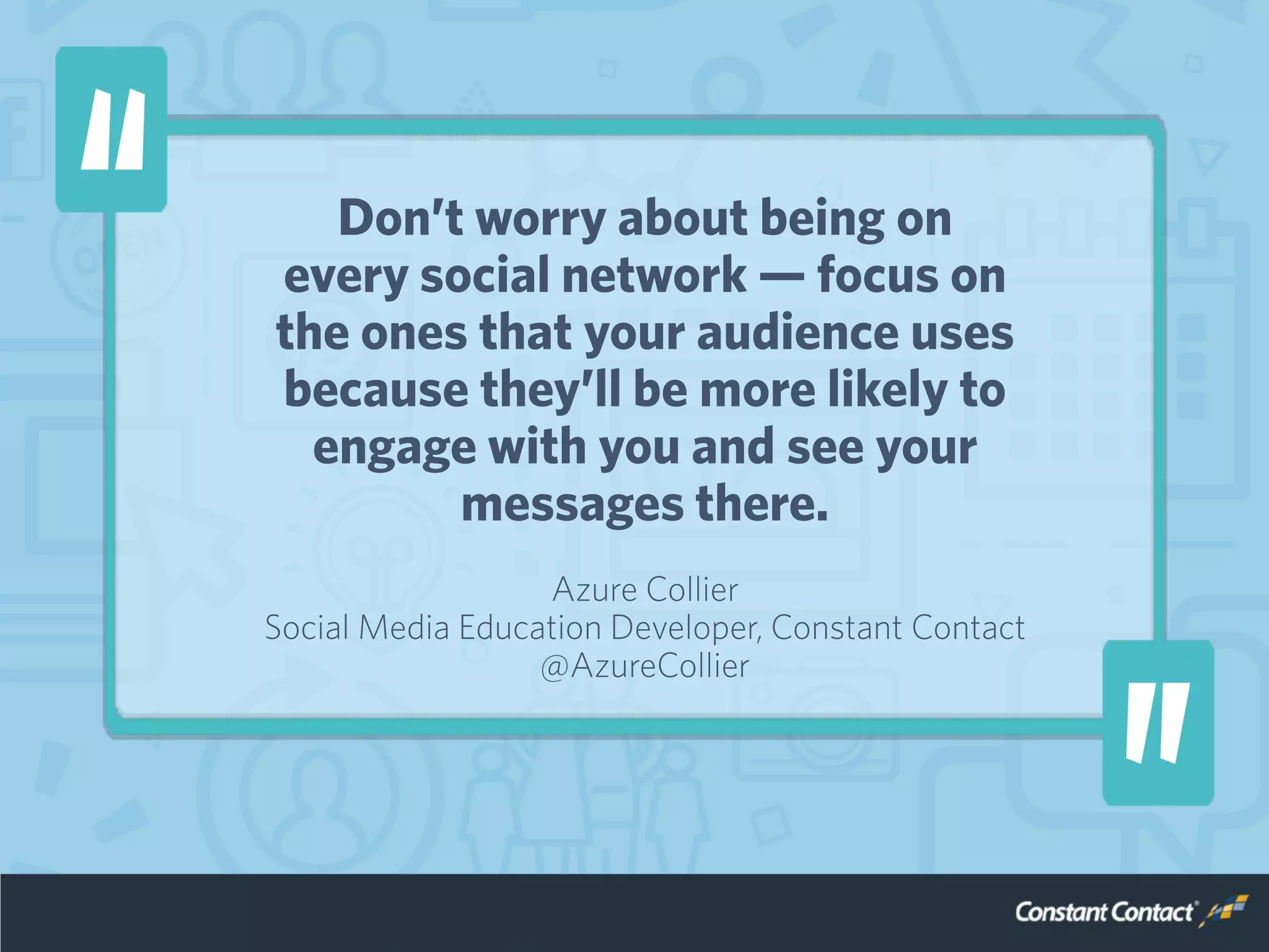 Don’t worry about being on
every social network — focus on
the ones that your audience uses
because they’ll be more likely to
engage with you and see your
messages there.
Azure Collier
Social Media Education Developer, Constant Contact
@AzureCollier
 