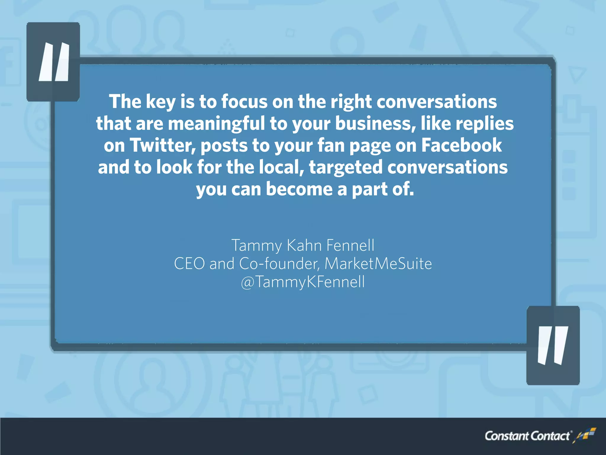 The key is to focus on the right conversations
that are meaningful to your business, like replies
on Twitter, posts to your fan page on Facebook
and to look for the local, targeted conversations
you can become a part of.
Tammy Kahn Fennell
CEO and Co-founder, MarketMeSuite
@TammyKFennell
 