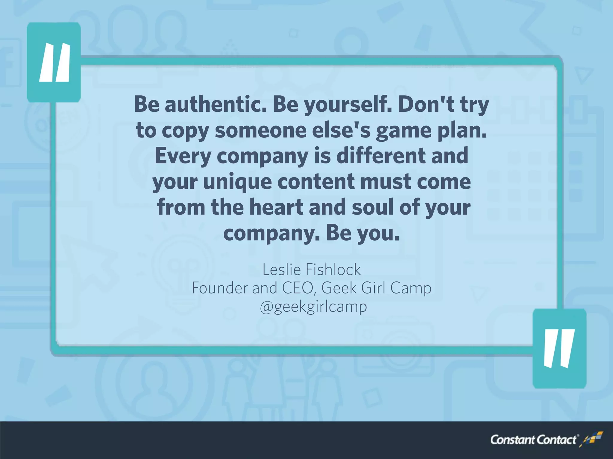 Be authentic. Be yourself. Don't try
to copy someone else's game plan.
Every company is different and
your unique content must come
from the heart and soul of your
company. Be you.
Leslie Fishlock
Founder and CEO, Geek Girl Camp
@geekgirlcamp
 