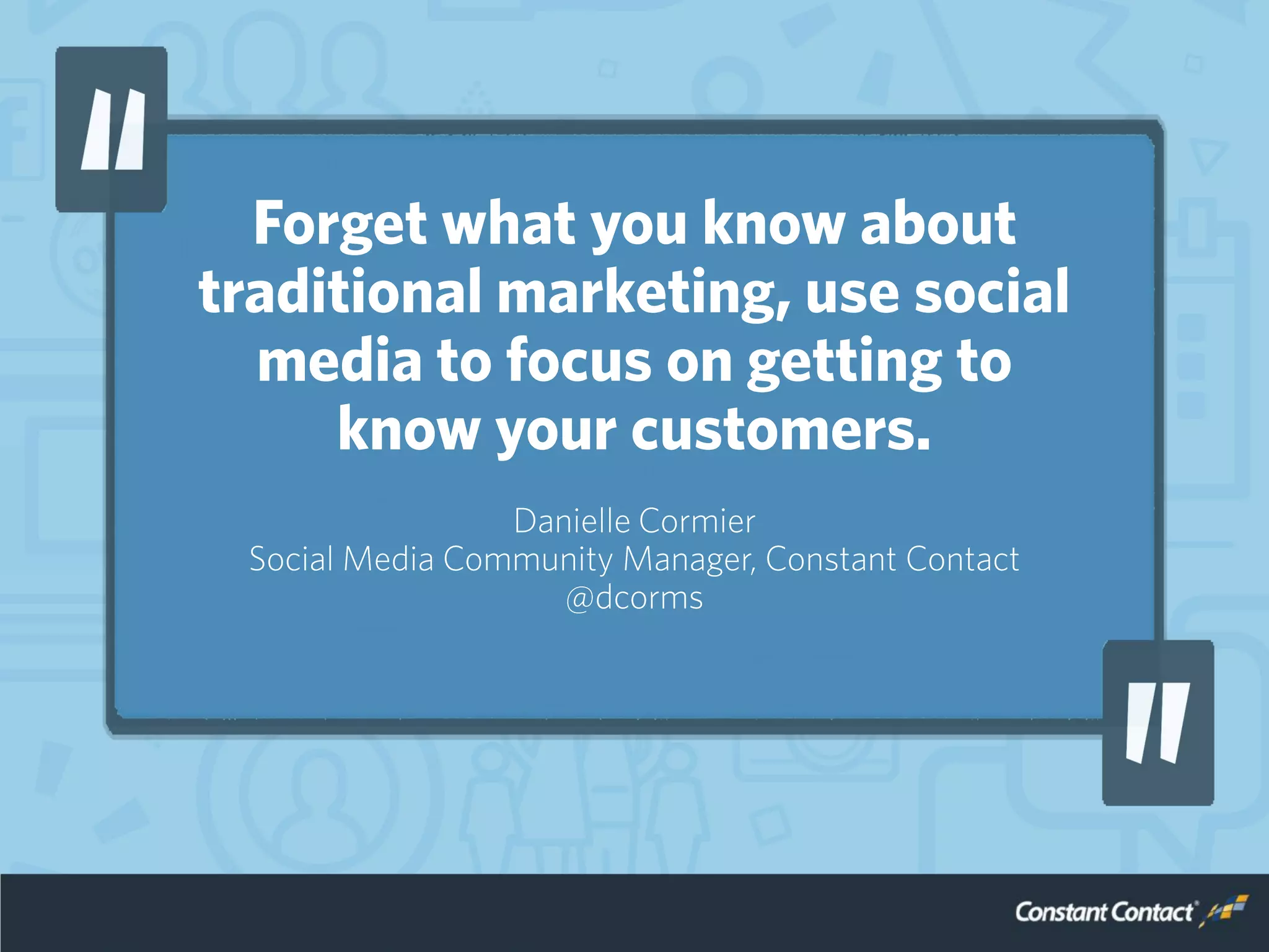 Forget what you know about
traditional marketing, use social
media to focus on getting to
know your customers.
Danielle Cormier
Social Media Community Manager, Constant Contact
@dcorms
 
