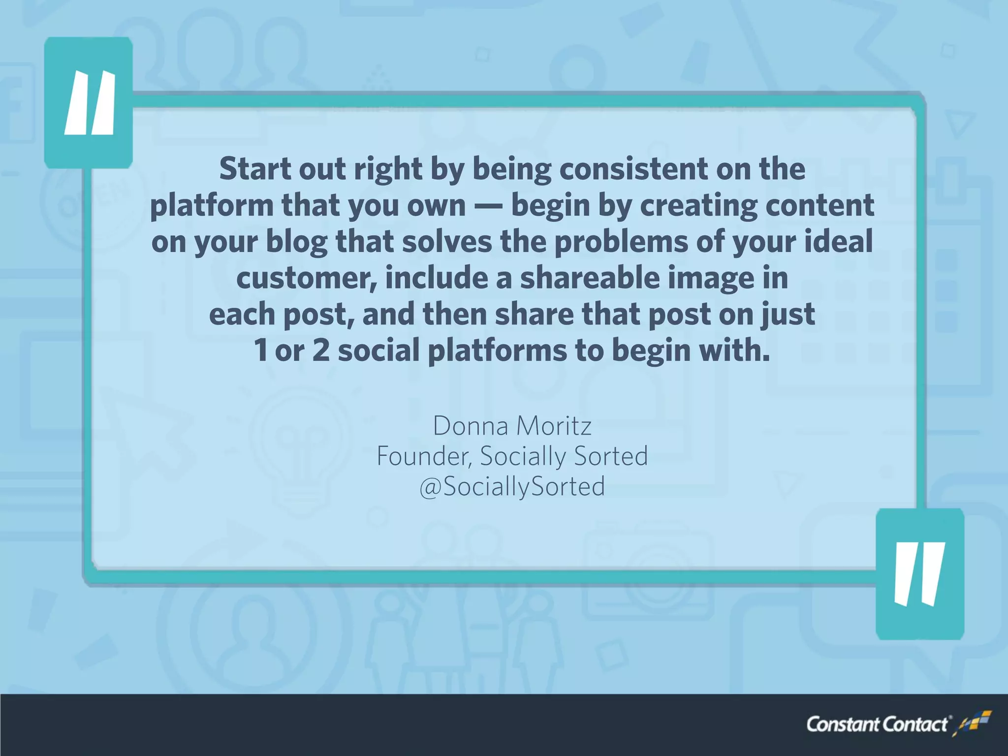 Start out right by being consistent on the
platform that you own — begin by creating content
on your blog that solves the problems of your ideal
customer, include a shareable image in
each post, and then share that post on just
1 or 2 social platforms to begin with.
Donna Moritz
Founder, Socially Sorted
@SociallySorted
 