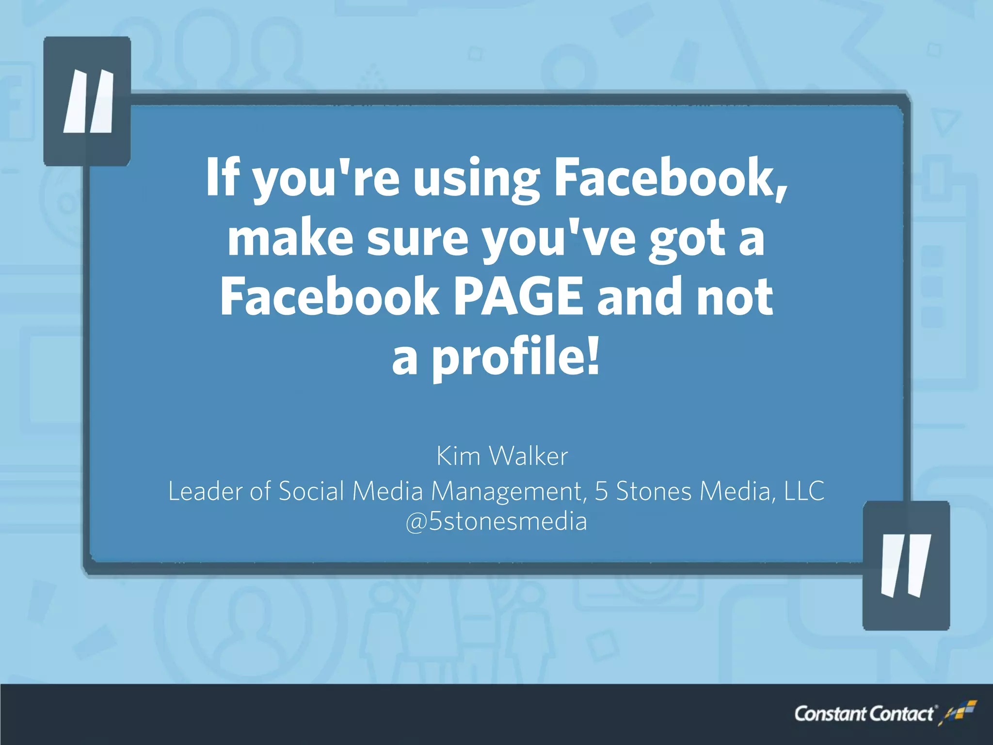 If you're using Facebook,
make sure you've got a
Facebook PAGE and not
a profile!
Kim Walker
Leader of Social Media Management, 5 Stones Media, LLC
@5stonesmedia
 