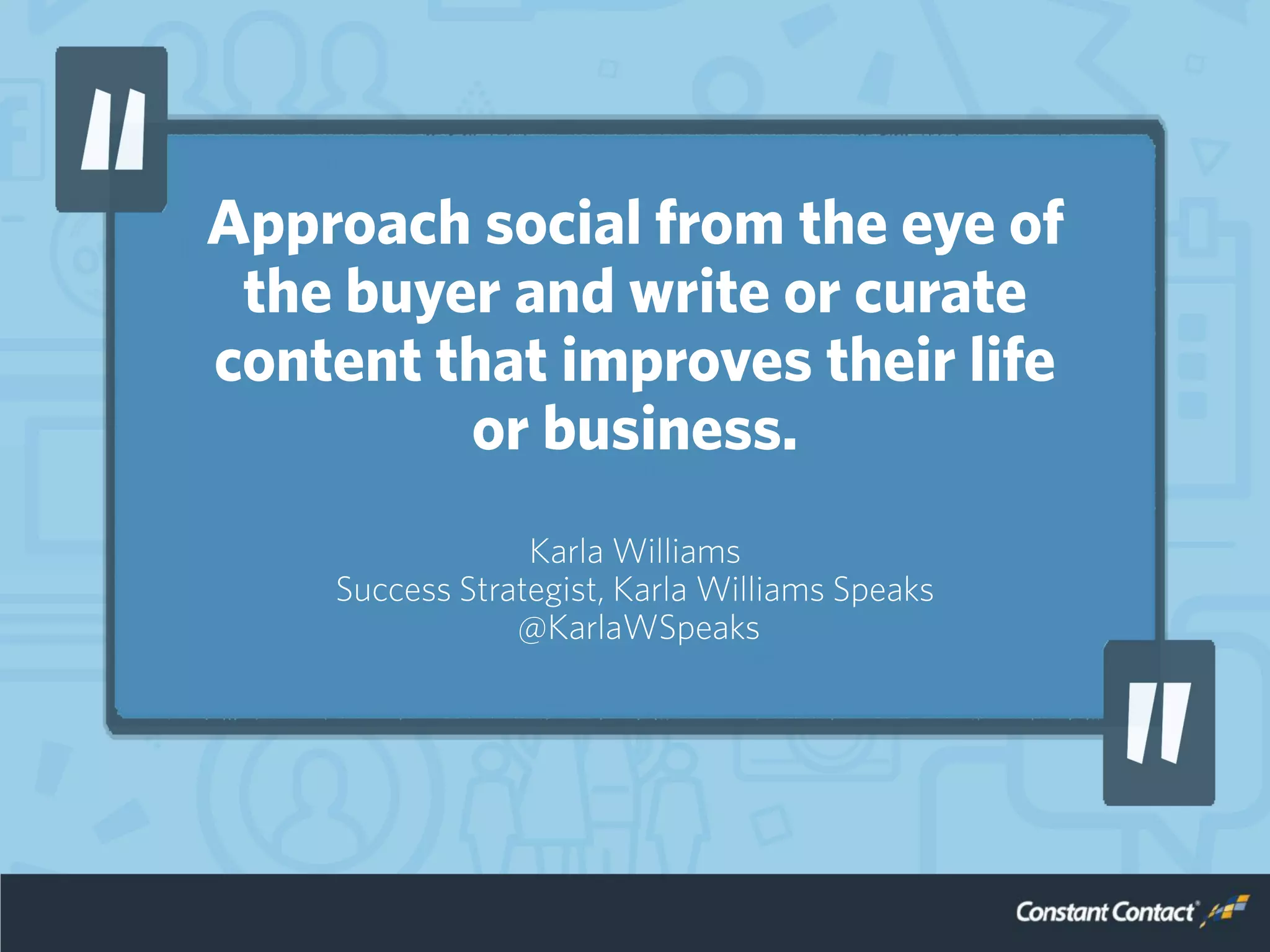 Approach social from the eye of
the buyer and write or curate
content that improves their life
or business.
Karla Williams
Success Strategist, Karla Williams Speaks
@KarlaWSpeaks
 