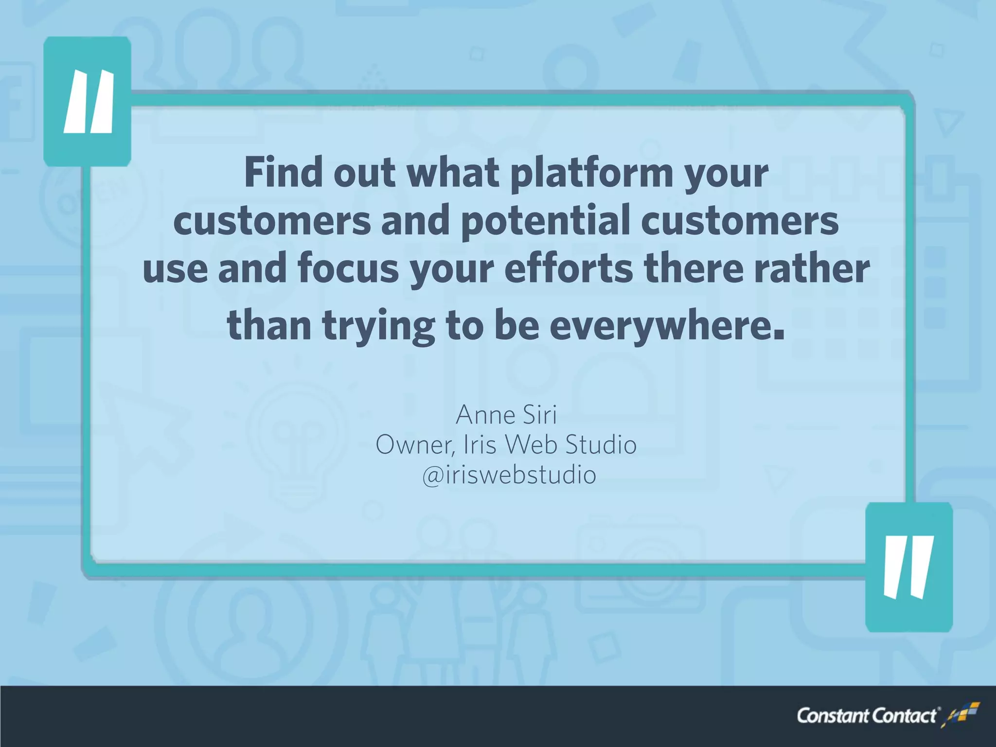 Find out what platform your
customers and potential customers
use and focus your efforts there rather
than trying to be everywhere.
Anne Siri
Owner, Iris Web Studio
@iriswebstudio
 