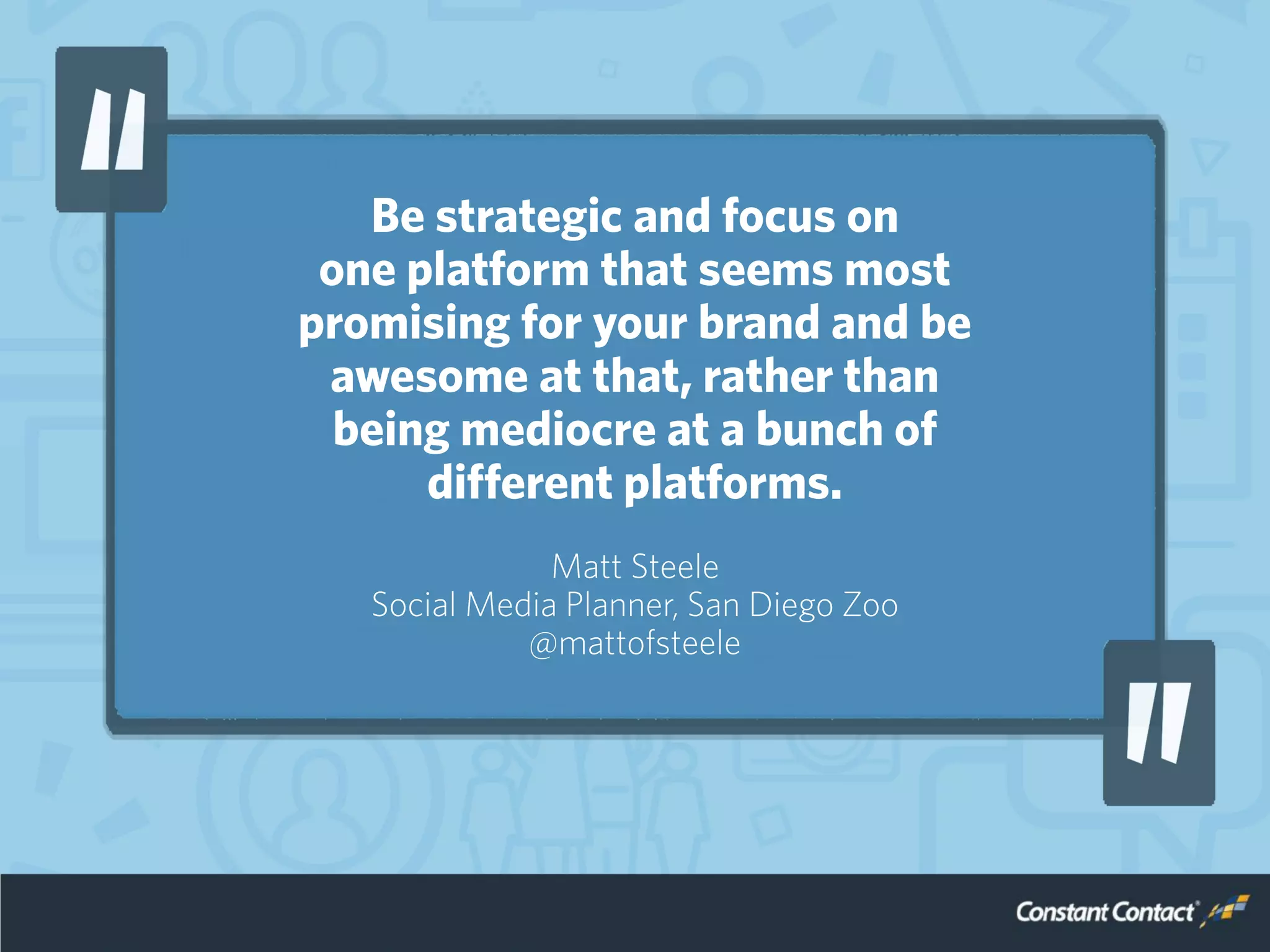 Be strategic and focus on
one platform that seems most
promising for your brand and be
awesome at that, rather than
being mediocre at a bunch of
different platforms.
Matt Steele
Social Media Planner, San Diego Zoo
@mattofsteele
 