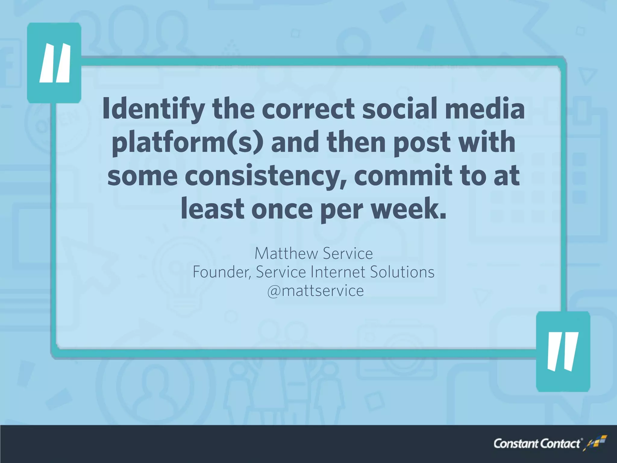 Identify the correct social media
platform(s) and then post with
some consistency, commit to at
least once per week.
Matthew Service
Founder, Service Internet Solutions
@mattservice
 