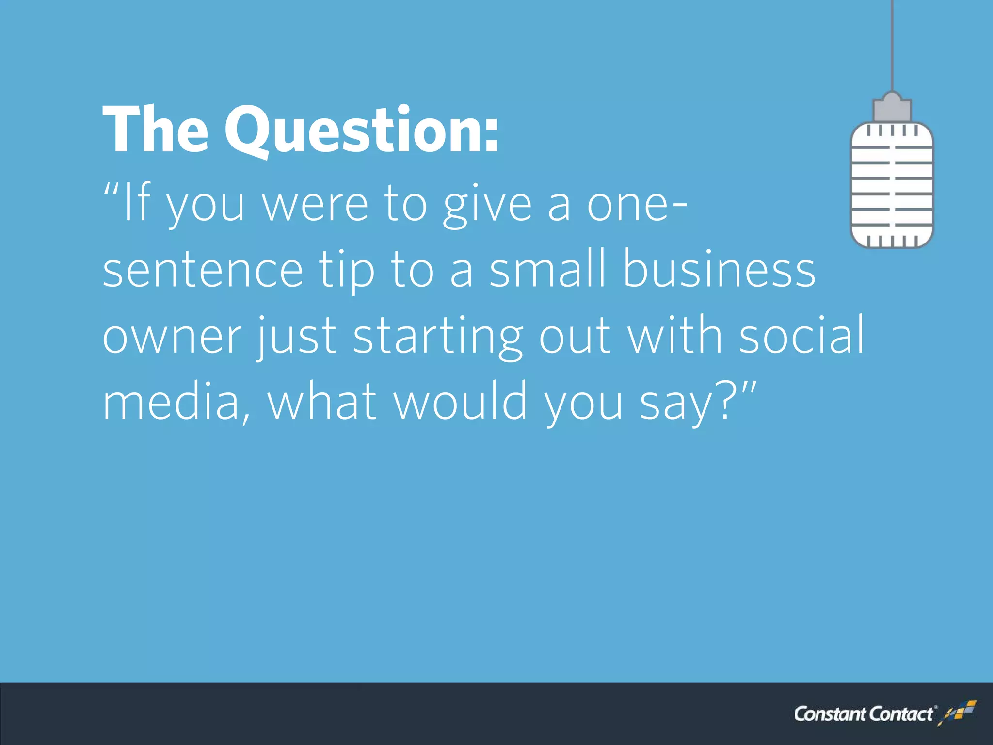 So, we reached out to a
panel of experts to get
some advice, but asked
them to keep it simple.
The Question:
“If you were to give a one-
sentence tip to a small business
owner just starting out with social
media, what would you say?”
 