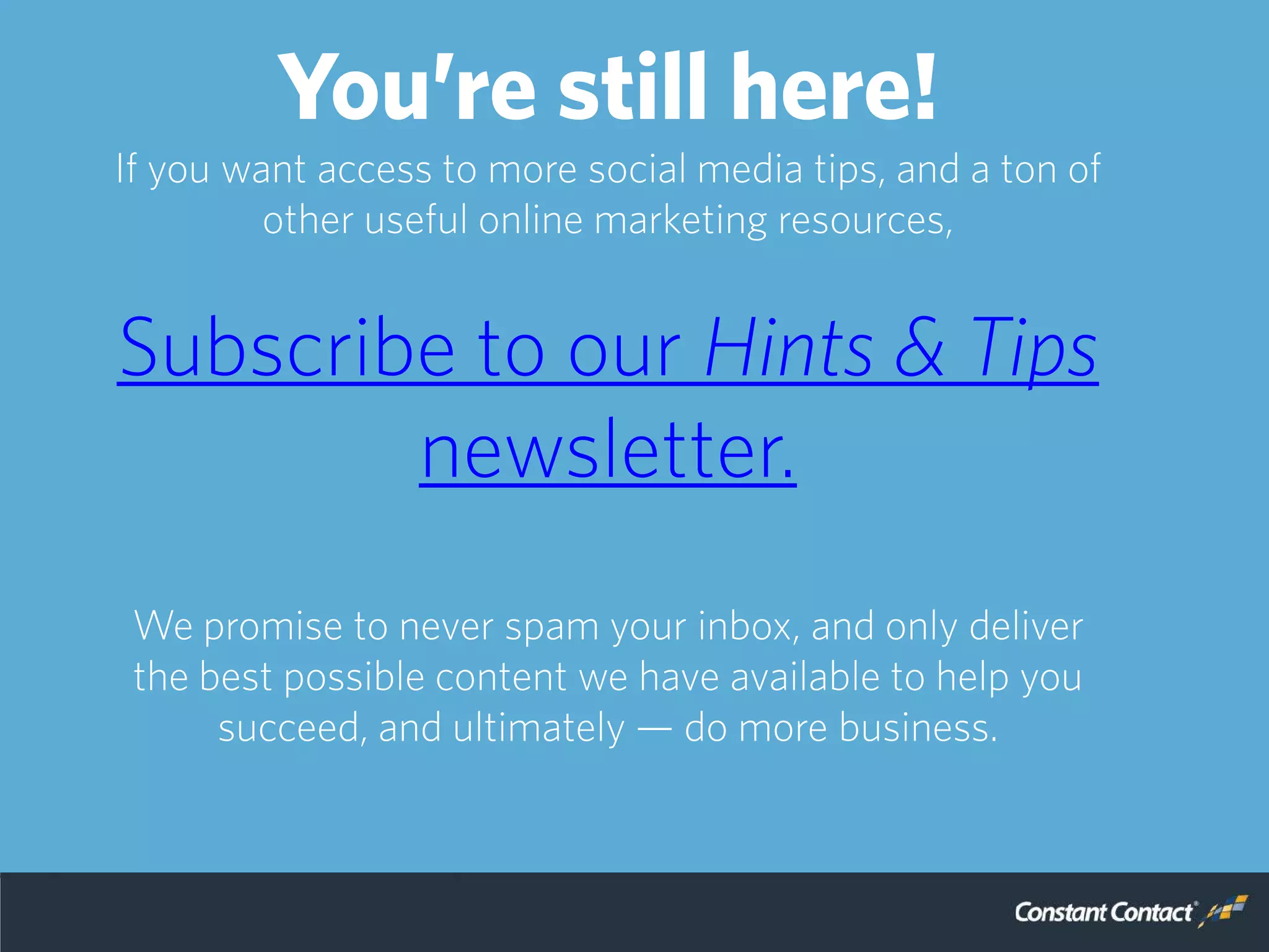 You’re still here!
If you want access to more social media tips, and a ton of
other useful online marketing resources,
Subscribe to our Hints & Tips
newsletter.
We promise to never spam your inbox, and only deliver
the best possible content we have available to help you
succeed, and ultimately — do more business.
 