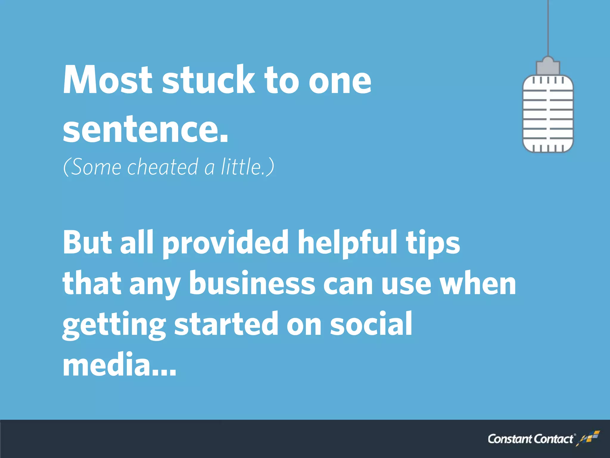 So, we reached out to a
panel of experts to get
some advice, but asked
them to keep it simple.
Most stuck to one
sentence.
(Some cheated a little.)
But all provided helpful tips
that any business can use when
getting started on social
media…
 