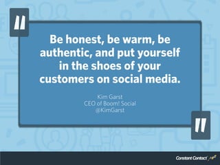 Be honest, be warm, be
authentic, and put yourself
in the shoes of your
customers on social media.
Kim Garst
CEO of Boom! ...