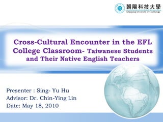 Presenter : Sing- Yu Hu Advisor: Dr.  Chin-Ying Lin Date: May 18, 2010 Cross-Cultural Encounter in the EFL College Classroom-  Taiwanese Students and Their Native English Teachers 