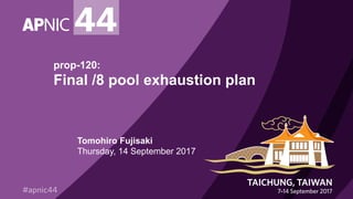 prop-120:
Final /8 pool exhaustion plan
Tomohiro Fujisaki
Thursday, 14 September 2017
 
