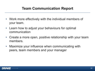 Team Communication Report

• Work more effectively with the individual members of
  your team.
• Learn how to adjust your behaviours for optimal
  communication
• Create a more open, positive relationship with your team
  members.
• Maximize your influence when communicating with
  peers, team members and your manager




                                                             22
 