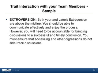 Trait Interaction with your Team Members -
                     Sample

• EXTROVERSION: Both your and Jane's Extroversion
  are above the midline. You should be able to
  communicate effectively and enjoy the process.
  However, you will need to be accountable for bringing
  discussions to a successful and timely conclusion. You
  must ensure that socializing and other digressions do not
  side-track discussions.




                                                              24
 