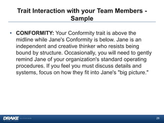 Trait Interaction with your Team Members -
                      Sample

• CONFORMITY: Your Conformity trait is above the
  midline while Jane's Conformity is below. Jane is an
  independent and creative thinker who resists being
  bound by structure. Occasionally, you will need to gently
  remind Jane of your organization's standard operating
  procedures. If you feel you must discuss details and
  systems, focus on how they fit into Jane's "big picture."




                                                              26
 