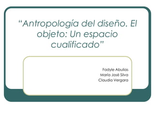“Antropología del diseño. El objeto: Un espacio cualificado” Fadyle Abulias María José Silva Claudia Vergara 