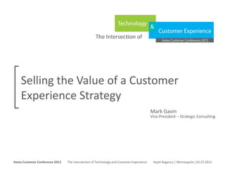 Selling the Value of a Customer
     Experience Strategy
                                                                                                      Mark Gavin
                                                                                                      Vice President – Strategic Consulting




Avtex Customer Conference 2012
The Intersection of Technology and Customer Experience
Hyatt Regency | Minneapolis |10.25.2012
Avtex Customer Conference 2012               The Intersection of Technology and Customer Experience    Hyatt Regency | Minneapolis |10.25.2012
 
