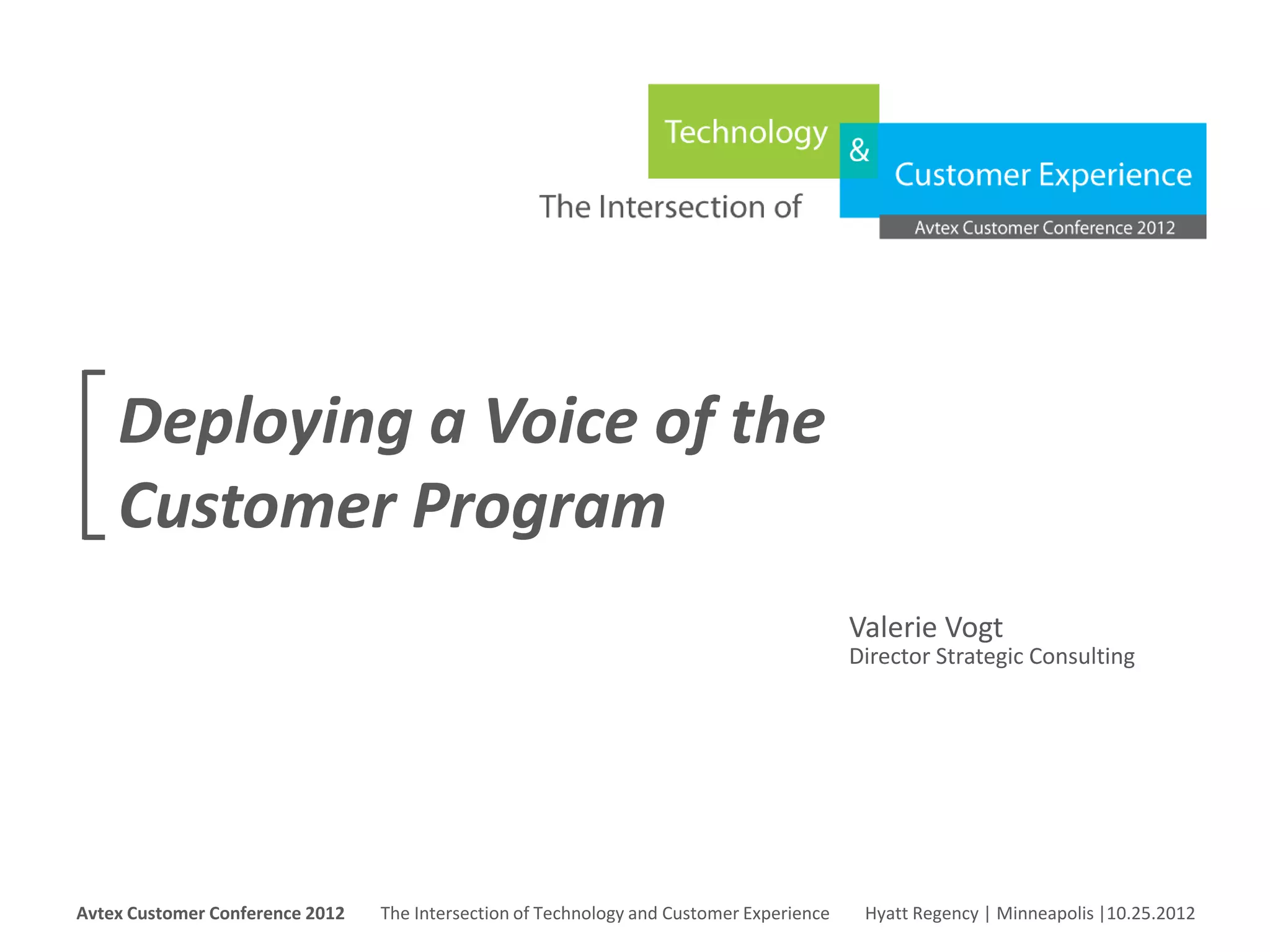 Deploying a Voice of the
     Customer Program
                                                                                                      Valerie Vogt
                                                                                                      Director Strategic Consulting




Avtex Customer Conference 2012
The Intersection of Technology and Customer Experience
Hyatt Regency | Minneapolis |10.25.2012
Avtex Customer Conference 2012               The Intersection of Technology and Customer Experience    Hyatt Regency | Minneapolis |10.25.2012
 