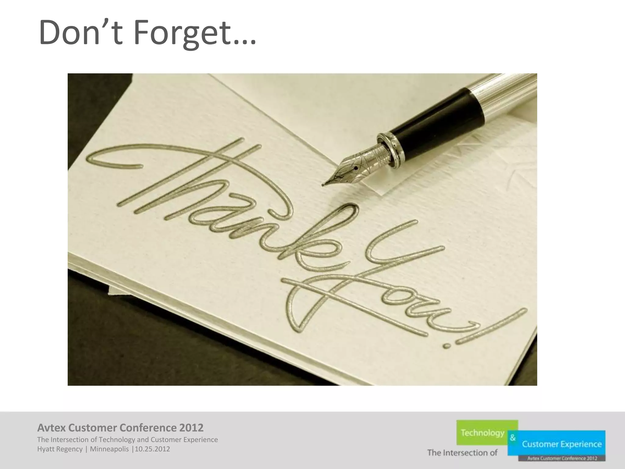 Don’t Forget…




Avtex Customer Conference 2012
The Intersection of Technology and Customer Experience
Hyatt Regency | Minneapolis |10.25.2012
 