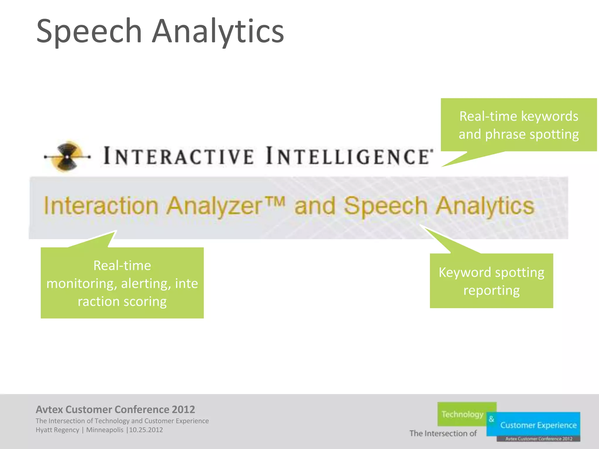 Speech Analytics

                                                            Real-time keywords
                                                            and phrase spotting




          Real-time                                      Keyword spotting
   monitoring, alerting, inte                               reporting
       raction scoring




Avtex Customer Conference 2012
The Intersection of Technology and Customer Experience
Hyatt Regency | Minneapolis |10.25.2012
 